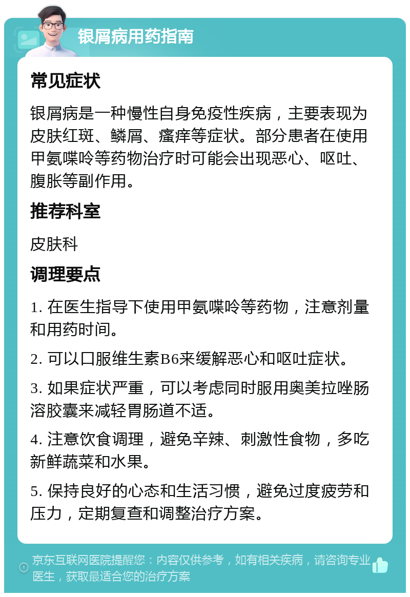 银屑病用药指南 常见症状 银屑病是一种慢性自身免疫性疾病，主要表现为皮肤红斑、鳞屑、瘙痒等症状。部分患者在使用甲氨喋呤等药物治疗时可能会出现恶心、呕吐、腹胀等副作用。 推荐科室 皮肤科 调理要点 1. 在医生指导下使用甲氨喋呤等药物，注意剂量和用药时间。 2. 可以口服维生素B6来缓解恶心和呕吐症状。 3. 如果症状严重，可以考虑同时服用奥美拉唑肠溶胶囊来减轻胃肠道不适。 4. 注意饮食调理，避免辛辣、刺激性食物，多吃新鲜蔬菜和水果。 5. 保持良好的心态和生活习惯，避免过度疲劳和压力，定期复查和调整治疗方案。