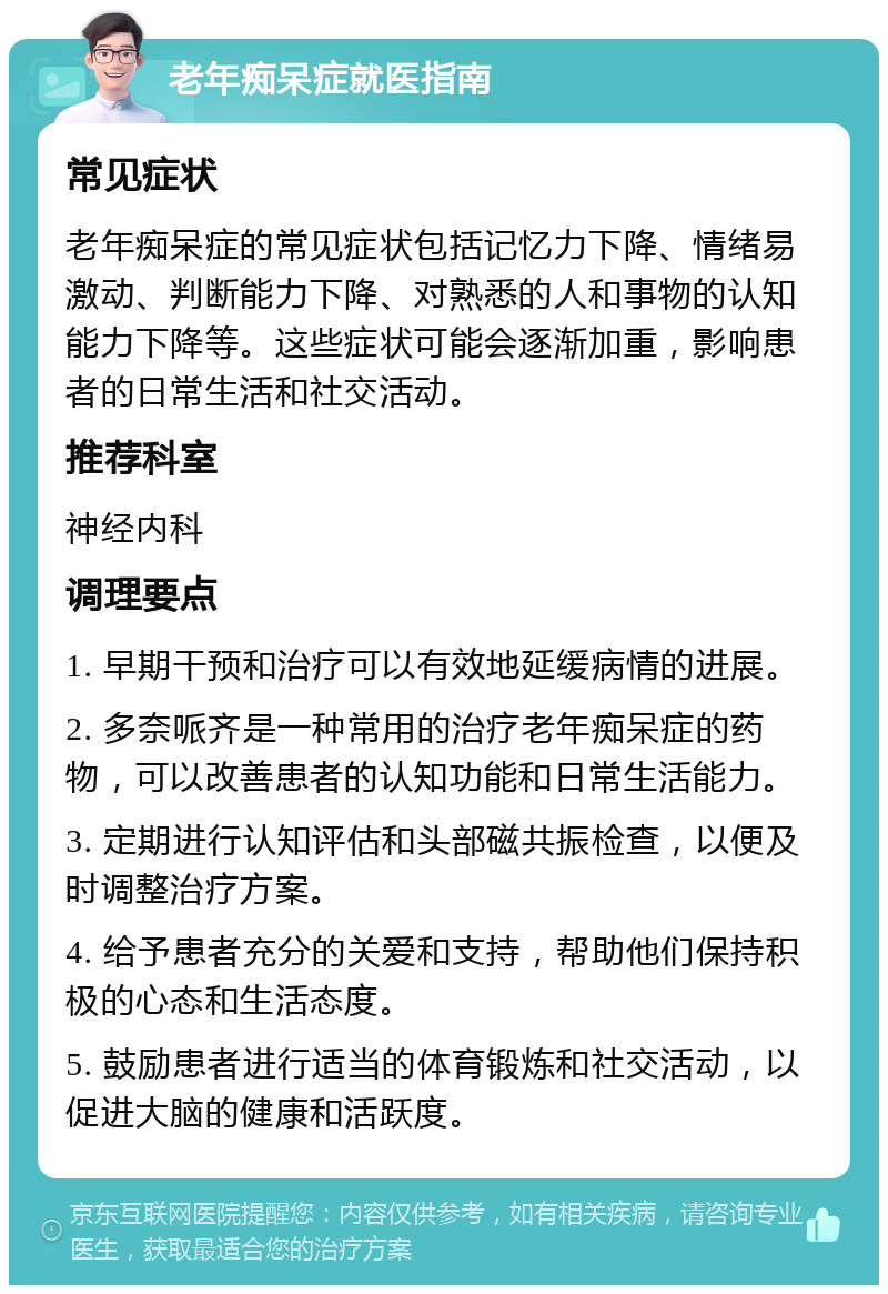 老年痴呆症就医指南 常见症状 老年痴呆症的常见症状包括记忆力下降、情绪易激动、判断能力下降、对熟悉的人和事物的认知能力下降等。这些症状可能会逐渐加重，影响患者的日常生活和社交活动。 推荐科室 神经内科 调理要点 1. 早期干预和治疗可以有效地延缓病情的进展。 2. 多奈哌齐是一种常用的治疗老年痴呆症的药物，可以改善患者的认知功能和日常生活能力。 3. 定期进行认知评估和头部磁共振检查，以便及时调整治疗方案。 4. 给予患者充分的关爱和支持，帮助他们保持积极的心态和生活态度。 5. 鼓励患者进行适当的体育锻炼和社交活动，以促进大脑的健康和活跃度。