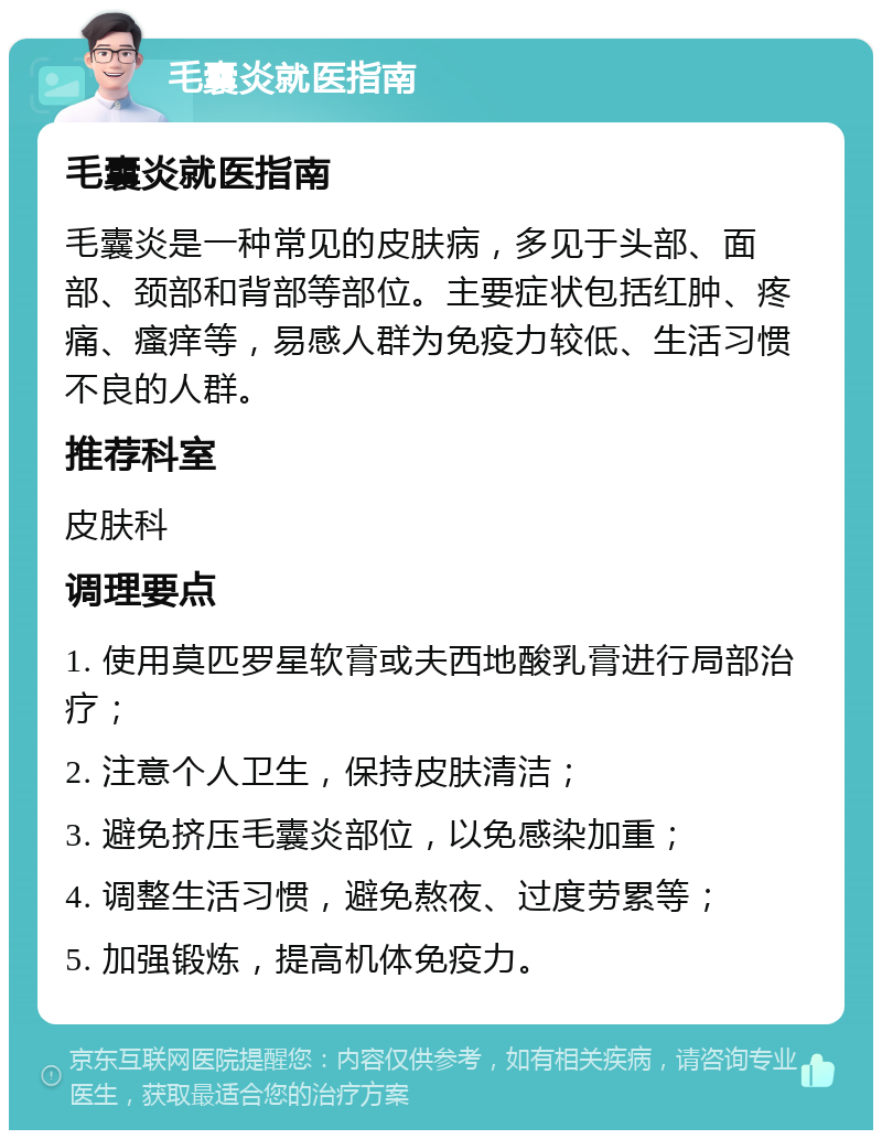 毛囊炎就医指南 毛囊炎就医指南 毛囊炎是一种常见的皮肤病，多见于头部、面部、颈部和背部等部位。主要症状包括红肿、疼痛、瘙痒等，易感人群为免疫力较低、生活习惯不良的人群。 推荐科室 皮肤科 调理要点 1. 使用莫匹罗星软膏或夫西地酸乳膏进行局部治疗； 2. 注意个人卫生，保持皮肤清洁； 3. 避免挤压毛囊炎部位，以免感染加重； 4. 调整生活习惯，避免熬夜、过度劳累等； 5. 加强锻炼，提高机体免疫力。