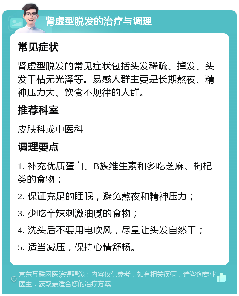 肾虚型脱发的治疗与调理 常见症状 肾虚型脱发的常见症状包括头发稀疏、掉发、头发干枯无光泽等。易感人群主要是长期熬夜、精神压力大、饮食不规律的人群。 推荐科室 皮肤科或中医科 调理要点 1. 补充优质蛋白、B族维生素和多吃芝麻、枸杞类的食物； 2. 保证充足的睡眠，避免熬夜和精神压力； 3. 少吃辛辣刺激油腻的食物； 4. 洗头后不要用电吹风，尽量让头发自然干； 5. 适当减压，保持心情舒畅。