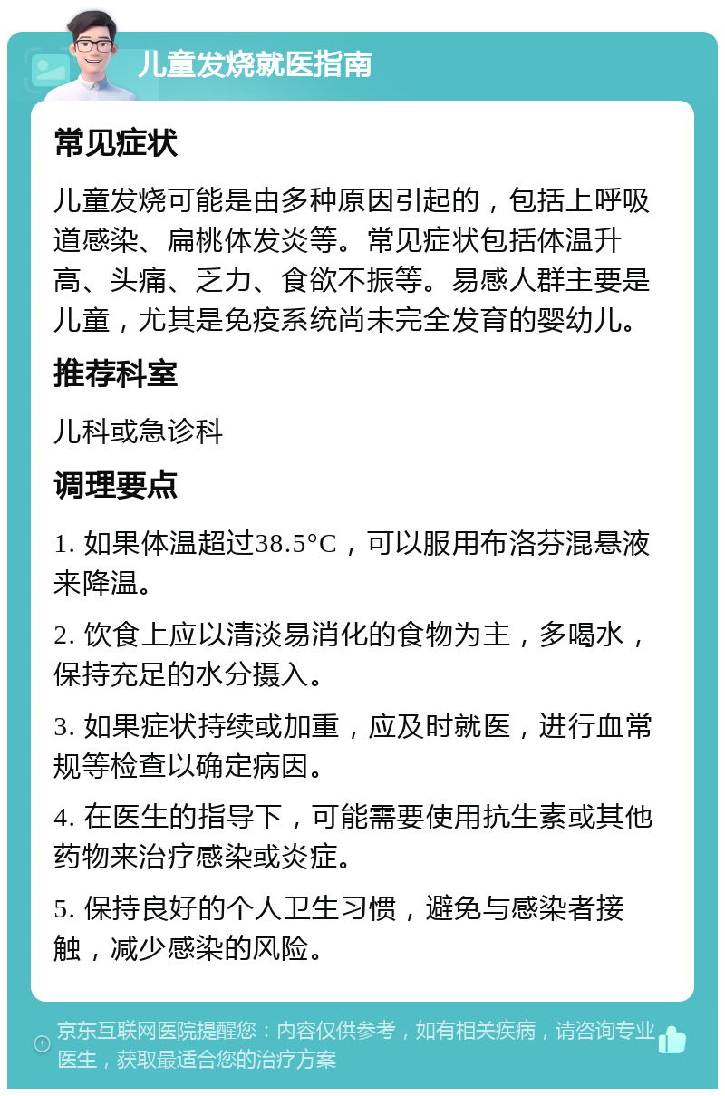 儿童发烧就医指南 常见症状 儿童发烧可能是由多种原因引起的，包括上呼吸道感染、扁桃体发炎等。常见症状包括体温升高、头痛、乏力、食欲不振等。易感人群主要是儿童，尤其是免疫系统尚未完全发育的婴幼儿。 推荐科室 儿科或急诊科 调理要点 1. 如果体温超过38.5°C，可以服用布洛芬混悬液来降温。 2. 饮食上应以清淡易消化的食物为主，多喝水，保持充足的水分摄入。 3. 如果症状持续或加重，应及时就医，进行血常规等检查以确定病因。 4. 在医生的指导下，可能需要使用抗生素或其他药物来治疗感染或炎症。 5. 保持良好的个人卫生习惯，避免与感染者接触，减少感染的风险。