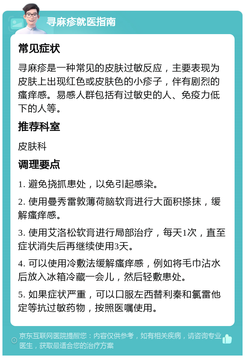 寻麻疹就医指南 常见症状 寻麻疹是一种常见的皮肤过敏反应，主要表现为皮肤上出现红色或皮肤色的小疹子，伴有剧烈的瘙痒感。易感人群包括有过敏史的人、免疫力低下的人等。 推荐科室 皮肤科 调理要点 1. 避免挠抓患处，以免引起感染。 2. 使用曼秀雷敦薄荷脑软膏进行大面积搽抹，缓解瘙痒感。 3. 使用艾洛松软膏进行局部治疗，每天1次，直至症状消失后再继续使用3天。 4. 可以使用冷敷法缓解瘙痒感，例如将毛巾沾水后放入冰箱冷藏一会儿，然后轻敷患处。 5. 如果症状严重，可以口服左西替利秦和氯雷他定等抗过敏药物，按照医嘱使用。