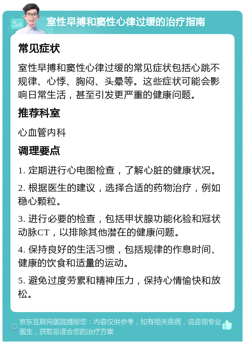 室性早搏和窦性心律过缓的治疗指南 常见症状 室性早搏和窦性心律过缓的常见症状包括心跳不规律、心悸、胸闷、头晕等。这些症状可能会影响日常生活，甚至引发更严重的健康问题。 推荐科室 心血管内科 调理要点 1. 定期进行心电图检查，了解心脏的健康状况。 2. 根据医生的建议，选择合适的药物治疗，例如稳心颗粒。 3. 进行必要的检查，包括甲状腺功能化验和冠状动脉CT，以排除其他潜在的健康问题。 4. 保持良好的生活习惯，包括规律的作息时间、健康的饮食和适量的运动。 5. 避免过度劳累和精神压力，保持心情愉快和放松。