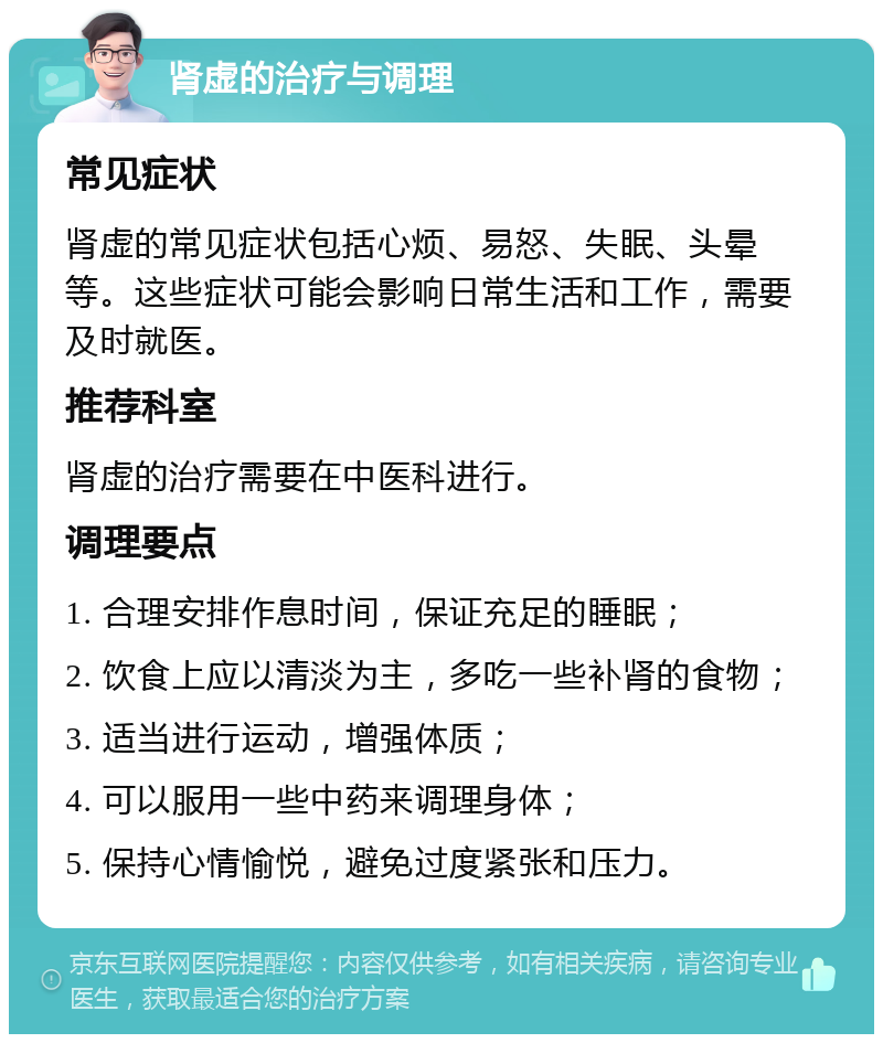 肾虚的治疗与调理 常见症状 肾虚的常见症状包括心烦、易怒、失眠、头晕等。这些症状可能会影响日常生活和工作，需要及时就医。 推荐科室 肾虚的治疗需要在中医科进行。 调理要点 1. 合理安排作息时间，保证充足的睡眠； 2. 饮食上应以清淡为主，多吃一些补肾的食物； 3. 适当进行运动，增强体质； 4. 可以服用一些中药来调理身体； 5. 保持心情愉悦，避免过度紧张和压力。