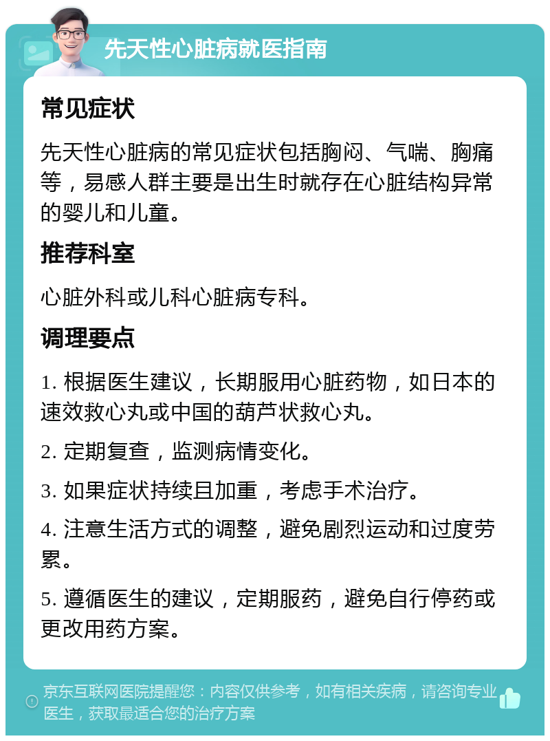 先天性心脏病就医指南 常见症状 先天性心脏病的常见症状包括胸闷、气喘、胸痛等，易感人群主要是出生时就存在心脏结构异常的婴儿和儿童。 推荐科室 心脏外科或儿科心脏病专科。 调理要点 1. 根据医生建议，长期服用心脏药物，如日本的速效救心丸或中国的葫芦状救心丸。 2. 定期复查，监测病情变化。 3. 如果症状持续且加重，考虑手术治疗。 4. 注意生活方式的调整，避免剧烈运动和过度劳累。 5. 遵循医生的建议，定期服药，避免自行停药或更改用药方案。