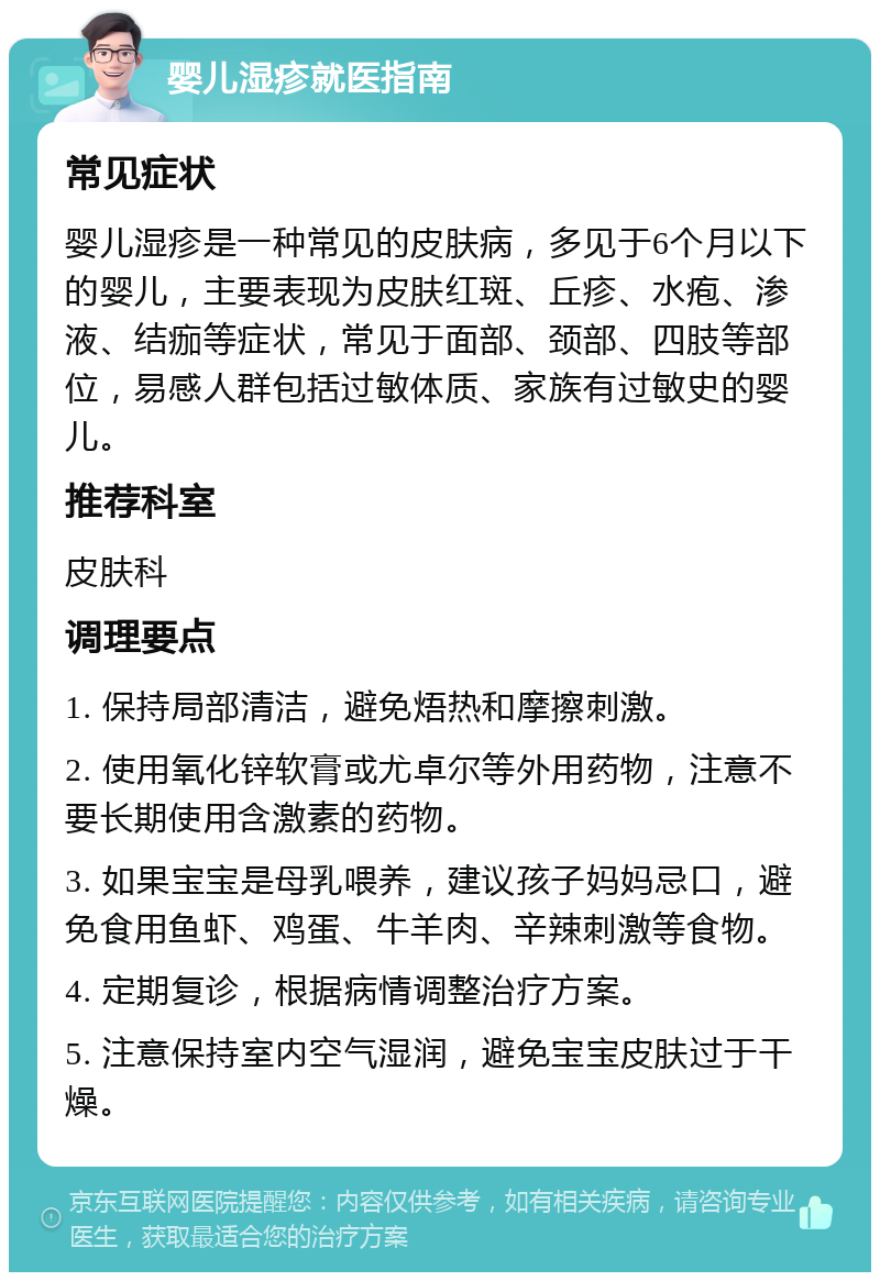 婴儿湿疹就医指南 常见症状 婴儿湿疹是一种常见的皮肤病，多见于6个月以下的婴儿，主要表现为皮肤红斑、丘疹、水疱、渗液、结痂等症状，常见于面部、颈部、四肢等部位，易感人群包括过敏体质、家族有过敏史的婴儿。 推荐科室 皮肤科 调理要点 1. 保持局部清洁，避免焐热和摩擦刺激。 2. 使用氧化锌软膏或尤卓尔等外用药物，注意不要长期使用含激素的药物。 3. 如果宝宝是母乳喂养，建议孩子妈妈忌口，避免食用鱼虾、鸡蛋、牛羊肉、辛辣刺激等食物。 4. 定期复诊，根据病情调整治疗方案。 5. 注意保持室内空气湿润，避免宝宝皮肤过于干燥。