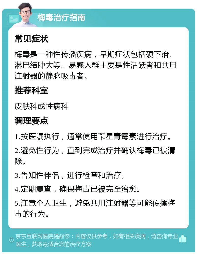 梅毒治疗指南 常见症状 梅毒是一种性传播疾病，早期症状包括硬下疳、淋巴结肿大等。易感人群主要是性活跃者和共用注射器的静脉吸毒者。 推荐科室 皮肤科或性病科 调理要点 1.按医嘱执行，通常使用苄星青霉素进行治疗。 2.避免性行为，直到完成治疗并确认梅毒已被清除。 3.告知性伴侣，进行检查和治疗。 4.定期复查，确保梅毒已被完全治愈。 5.注意个人卫生，避免共用注射器等可能传播梅毒的行为。