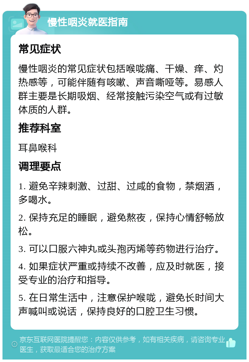 慢性咽炎就医指南 常见症状 慢性咽炎的常见症状包括喉咙痛、干燥、痒、灼热感等，可能伴随有咳嗽、声音嘶哑等。易感人群主要是长期吸烟、经常接触污染空气或有过敏体质的人群。 推荐科室 耳鼻喉科 调理要点 1. 避免辛辣刺激、过甜、过咸的食物，禁烟酒，多喝水。 2. 保持充足的睡眠，避免熬夜，保持心情舒畅放松。 3. 可以口服六神丸或头孢丙烯等药物进行治疗。 4. 如果症状严重或持续不改善，应及时就医，接受专业的治疗和指导。 5. 在日常生活中，注意保护喉咙，避免长时间大声喊叫或说话，保持良好的口腔卫生习惯。