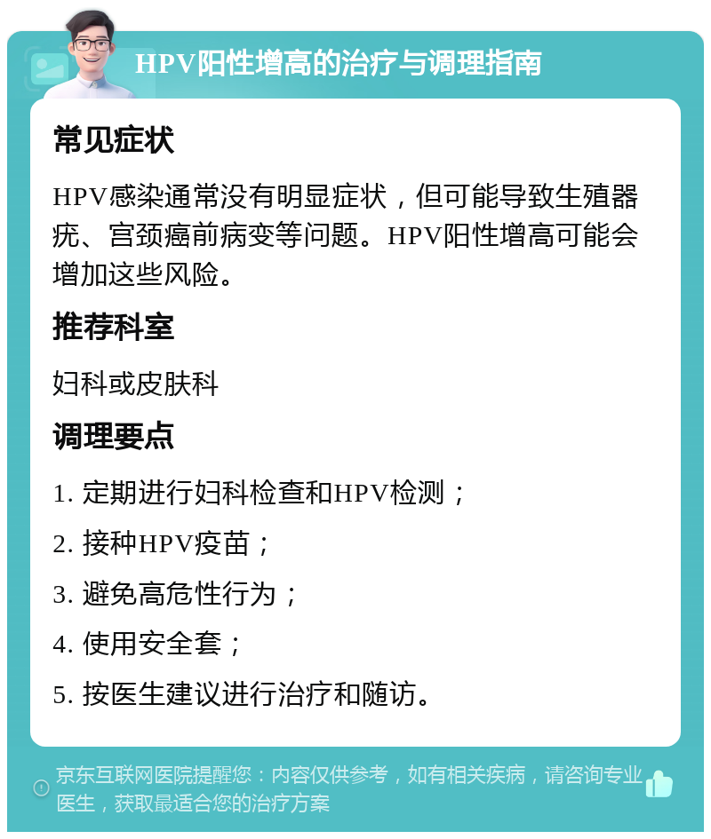 HPV阳性增高的治疗与调理指南 常见症状 HPV感染通常没有明显症状，但可能导致生殖器疣、宫颈癌前病变等问题。HPV阳性增高可能会增加这些风险。 推荐科室 妇科或皮肤科 调理要点 1. 定期进行妇科检查和HPV检测； 2. 接种HPV疫苗； 3. 避免高危性行为； 4. 使用安全套； 5. 按医生建议进行治疗和随访。