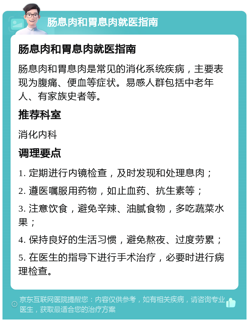 肠息肉和胃息肉就医指南 肠息肉和胃息肉就医指南 肠息肉和胃息肉是常见的消化系统疾病，主要表现为腹痛、便血等症状。易感人群包括中老年人、有家族史者等。 推荐科室 消化内科 调理要点 1. 定期进行内镜检查，及时发现和处理息肉； 2. 遵医嘱服用药物，如止血药、抗生素等； 3. 注意饮食，避免辛辣、油腻食物，多吃蔬菜水果； 4. 保持良好的生活习惯，避免熬夜、过度劳累； 5. 在医生的指导下进行手术治疗，必要时进行病理检查。