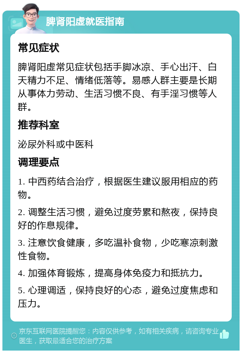 脾肾阳虚就医指南 常见症状 脾肾阳虚常见症状包括手脚冰凉、手心出汗、白天精力不足、情绪低落等。易感人群主要是长期从事体力劳动、生活习惯不良、有手淫习惯等人群。 推荐科室 泌尿外科或中医科 调理要点 1. 中西药结合治疗，根据医生建议服用相应的药物。 2. 调整生活习惯，避免过度劳累和熬夜，保持良好的作息规律。 3. 注意饮食健康，多吃温补食物，少吃寒凉刺激性食物。 4. 加强体育锻炼，提高身体免疫力和抵抗力。 5. 心理调适，保持良好的心态，避免过度焦虑和压力。