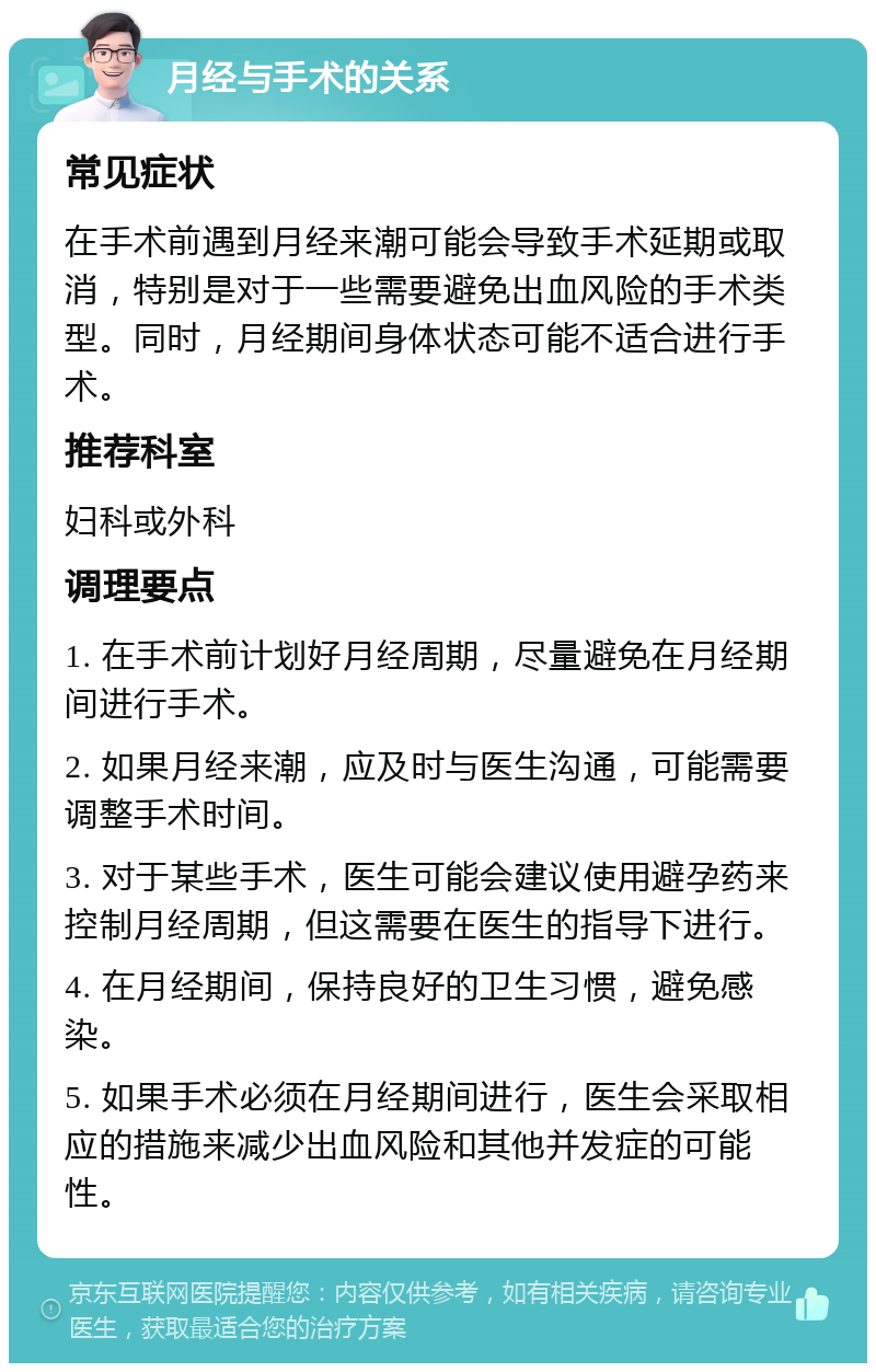 月经与手术的关系 常见症状 在手术前遇到月经来潮可能会导致手术延期或取消，特别是对于一些需要避免出血风险的手术类型。同时，月经期间身体状态可能不适合进行手术。 推荐科室 妇科或外科 调理要点 1. 在手术前计划好月经周期，尽量避免在月经期间进行手术。 2. 如果月经来潮，应及时与医生沟通，可能需要调整手术时间。 3. 对于某些手术，医生可能会建议使用避孕药来控制月经周期，但这需要在医生的指导下进行。 4. 在月经期间，保持良好的卫生习惯，避免感染。 5. 如果手术必须在月经期间进行，医生会采取相应的措施来减少出血风险和其他并发症的可能性。