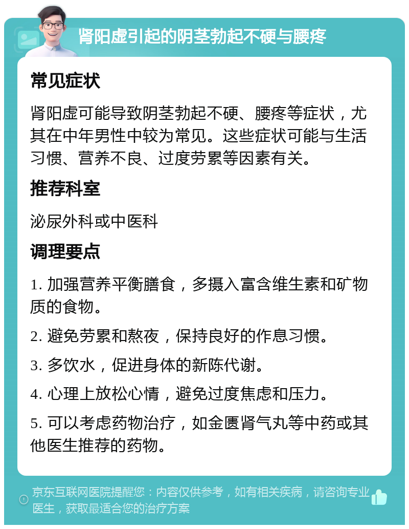 肾阳虚引起的阴茎勃起不硬与腰疼 常见症状 肾阳虚可能导致阴茎勃起不硬、腰疼等症状，尤其在中年男性中较为常见。这些症状可能与生活习惯、营养不良、过度劳累等因素有关。 推荐科室 泌尿外科或中医科 调理要点 1. 加强营养平衡膳食，多摄入富含维生素和矿物质的食物。 2. 避免劳累和熬夜，保持良好的作息习惯。 3. 多饮水，促进身体的新陈代谢。 4. 心理上放松心情，避免过度焦虑和压力。 5. 可以考虑药物治疗，如金匮肾气丸等中药或其他医生推荐的药物。