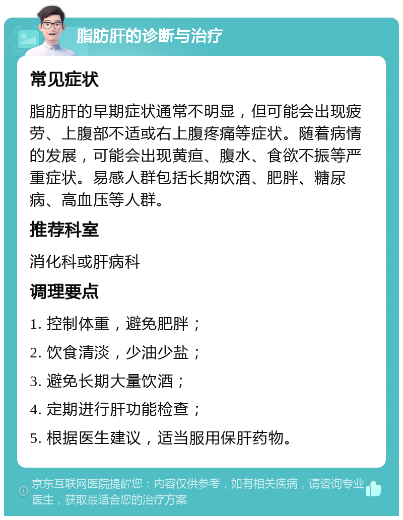 脂肪肝的诊断与治疗 常见症状 脂肪肝的早期症状通常不明显，但可能会出现疲劳、上腹部不适或右上腹疼痛等症状。随着病情的发展，可能会出现黄疸、腹水、食欲不振等严重症状。易感人群包括长期饮酒、肥胖、糖尿病、高血压等人群。 推荐科室 消化科或肝病科 调理要点 1. 控制体重，避免肥胖； 2. 饮食清淡，少油少盐； 3. 避免长期大量饮酒； 4. 定期进行肝功能检查； 5. 根据医生建议，适当服用保肝药物。