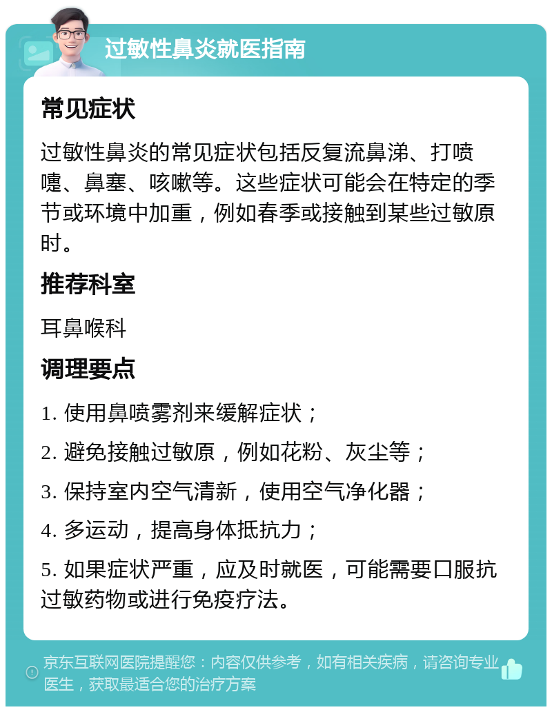 过敏性鼻炎就医指南 常见症状 过敏性鼻炎的常见症状包括反复流鼻涕、打喷嚏、鼻塞、咳嗽等。这些症状可能会在特定的季节或环境中加重，例如春季或接触到某些过敏原时。 推荐科室 耳鼻喉科 调理要点 1. 使用鼻喷雾剂来缓解症状； 2. 避免接触过敏原，例如花粉、灰尘等； 3. 保持室内空气清新，使用空气净化器； 4. 多运动，提高身体抵抗力； 5. 如果症状严重，应及时就医，可能需要口服抗过敏药物或进行免疫疗法。