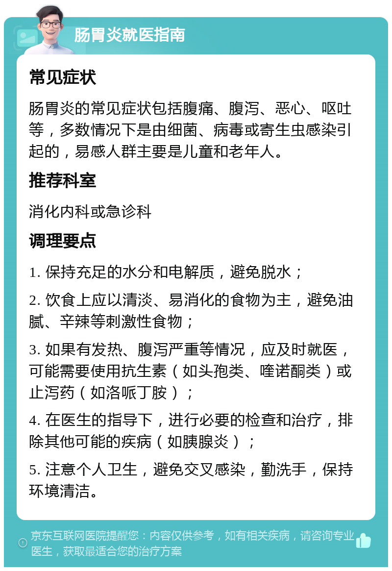 肠胃炎就医指南 常见症状 肠胃炎的常见症状包括腹痛、腹泻、恶心、呕吐等，多数情况下是由细菌、病毒或寄生虫感染引起的，易感人群主要是儿童和老年人。 推荐科室 消化内科或急诊科 调理要点 1. 保持充足的水分和电解质，避免脱水； 2. 饮食上应以清淡、易消化的食物为主，避免油腻、辛辣等刺激性食物； 3. 如果有发热、腹泻严重等情况，应及时就医，可能需要使用抗生素（如头孢类、喹诺酮类）或止泻药（如洛哌丁胺）； 4. 在医生的指导下，进行必要的检查和治疗，排除其他可能的疾病（如胰腺炎）； 5. 注意个人卫生，避免交叉感染，勤洗手，保持环境清洁。