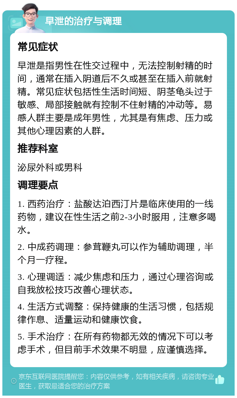 早泄的治疗与调理 常见症状 早泄是指男性在性交过程中，无法控制射精的时间，通常在插入阴道后不久或甚至在插入前就射精。常见症状包括性生活时间短、阴茎龟头过于敏感、局部接触就有控制不住射精的冲动等。易感人群主要是成年男性，尤其是有焦虑、压力或其他心理因素的人群。 推荐科室 泌尿外科或男科 调理要点 1. 西药治疗：盐酸达泊西汀片是临床使用的一线药物，建议在性生活之前2-3小时服用，注意多喝水。 2. 中成药调理：参茸鞭丸可以作为辅助调理，半个月一疗程。 3. 心理调适：减少焦虑和压力，通过心理咨询或自我放松技巧改善心理状态。 4. 生活方式调整：保持健康的生活习惯，包括规律作息、适量运动和健康饮食。 5. 手术治疗：在所有药物都无效的情况下可以考虑手术，但目前手术效果不明显，应谨慎选择。