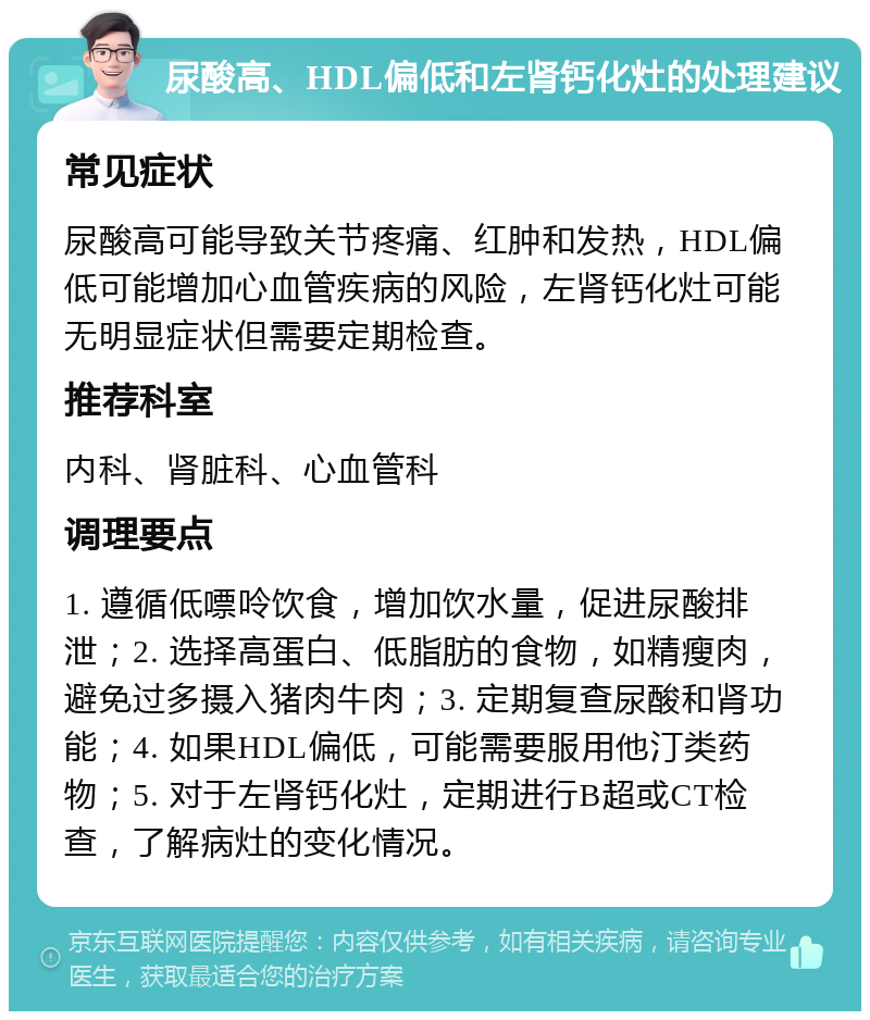 尿酸高、HDL偏低和左肾钙化灶的处理建议 常见症状 尿酸高可能导致关节疼痛、红肿和发热，HDL偏低可能增加心血管疾病的风险，左肾钙化灶可能无明显症状但需要定期检查。 推荐科室 内科、肾脏科、心血管科 调理要点 1. 遵循低嘌呤饮食，增加饮水量，促进尿酸排泄；2. 选择高蛋白、低脂肪的食物，如精瘦肉，避免过多摄入猪肉牛肉；3. 定期复查尿酸和肾功能；4. 如果HDL偏低，可能需要服用他汀类药物；5. 对于左肾钙化灶，定期进行B超或CT检查，了解病灶的变化情况。