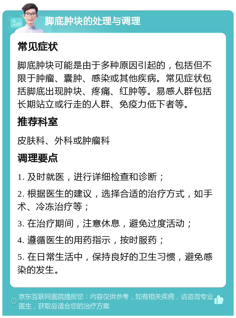 脚底肿块的处理与调理 常见症状 脚底肿块可能是由于多种原因引起的，包括但不限于肿瘤、囊肿、感染或其他疾病。常见症状包括脚底出现肿块、疼痛、红肿等。易感人群包括长期站立或行走的人群、免疫力低下者等。 推荐科室 皮肤科、外科或肿瘤科 调理要点 1. 及时就医，进行详细检查和诊断； 2. 根据医生的建议，选择合适的治疗方式，如手术、冷冻治疗等； 3. 在治疗期间，注意休息，避免过度活动； 4. 遵循医生的用药指示，按时服药； 5. 在日常生活中，保持良好的卫生习惯，避免感染的发生。