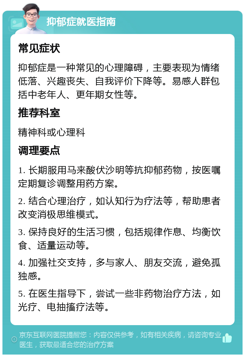 抑郁症就医指南 常见症状 抑郁症是一种常见的心理障碍，主要表现为情绪低落、兴趣丧失、自我评价下降等。易感人群包括中老年人、更年期女性等。 推荐科室 精神科或心理科 调理要点 1. 长期服用马来酸伏沙明等抗抑郁药物，按医嘱定期复诊调整用药方案。 2. 结合心理治疗，如认知行为疗法等，帮助患者改变消极思维模式。 3. 保持良好的生活习惯，包括规律作息、均衡饮食、适量运动等。 4. 加强社交支持，多与家人、朋友交流，避免孤独感。 5. 在医生指导下，尝试一些非药物治疗方法，如光疗、电抽搐疗法等。