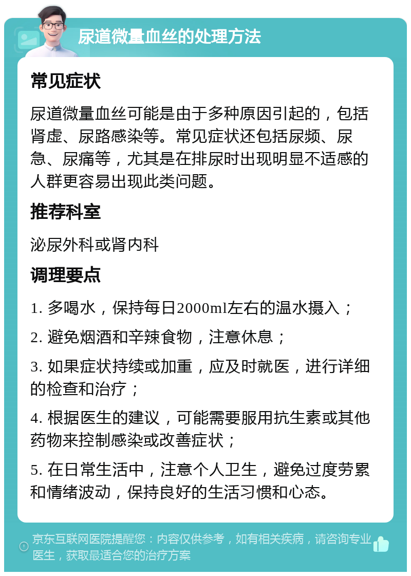 尿道微量血丝的处理方法 常见症状 尿道微量血丝可能是由于多种原因引起的，包括肾虚、尿路感染等。常见症状还包括尿频、尿急、尿痛等，尤其是在排尿时出现明显不适感的人群更容易出现此类问题。 推荐科室 泌尿外科或肾内科 调理要点 1. 多喝水，保持每日2000ml左右的温水摄入； 2. 避免烟酒和辛辣食物，注意休息； 3. 如果症状持续或加重，应及时就医，进行详细的检查和治疗； 4. 根据医生的建议，可能需要服用抗生素或其他药物来控制感染或改善症状； 5. 在日常生活中，注意个人卫生，避免过度劳累和情绪波动，保持良好的生活习惯和心态。