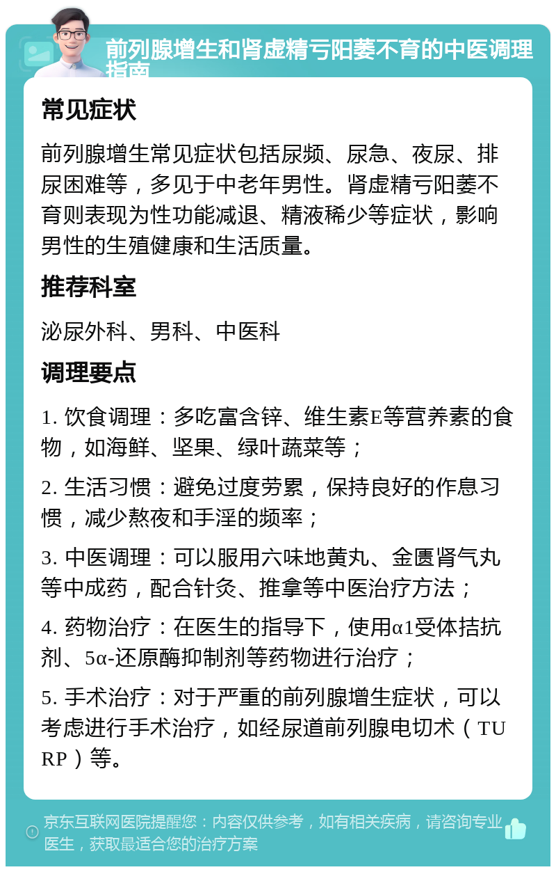 前列腺增生和肾虚精亏阳萎不育的中医调理指南 常见症状 前列腺增生常见症状包括尿频、尿急、夜尿、排尿困难等，多见于中老年男性。肾虚精亏阳萎不育则表现为性功能减退、精液稀少等症状，影响男性的生殖健康和生活质量。 推荐科室 泌尿外科、男科、中医科 调理要点 1. 饮食调理：多吃富含锌、维生素E等营养素的食物，如海鲜、坚果、绿叶蔬菜等； 2. 生活习惯：避免过度劳累，保持良好的作息习惯，减少熬夜和手淫的频率； 3. 中医调理：可以服用六味地黄丸、金匮肾气丸等中成药，配合针灸、推拿等中医治疗方法； 4. 药物治疗：在医生的指导下，使用α1受体拮抗剂、5α-还原酶抑制剂等药物进行治疗； 5. 手术治疗：对于严重的前列腺增生症状，可以考虑进行手术治疗，如经尿道前列腺电切术（TURP）等。