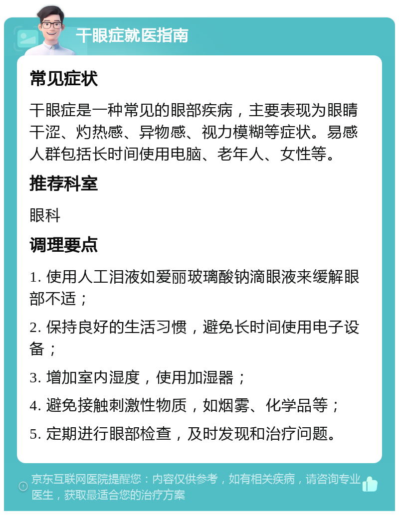 干眼症就医指南 常见症状 干眼症是一种常见的眼部疾病，主要表现为眼睛干涩、灼热感、异物感、视力模糊等症状。易感人群包括长时间使用电脑、老年人、女性等。 推荐科室 眼科 调理要点 1. 使用人工泪液如爱丽玻璃酸钠滴眼液来缓解眼部不适； 2. 保持良好的生活习惯，避免长时间使用电子设备； 3. 增加室内湿度，使用加湿器； 4. 避免接触刺激性物质，如烟雾、化学品等； 5. 定期进行眼部检查，及时发现和治疗问题。