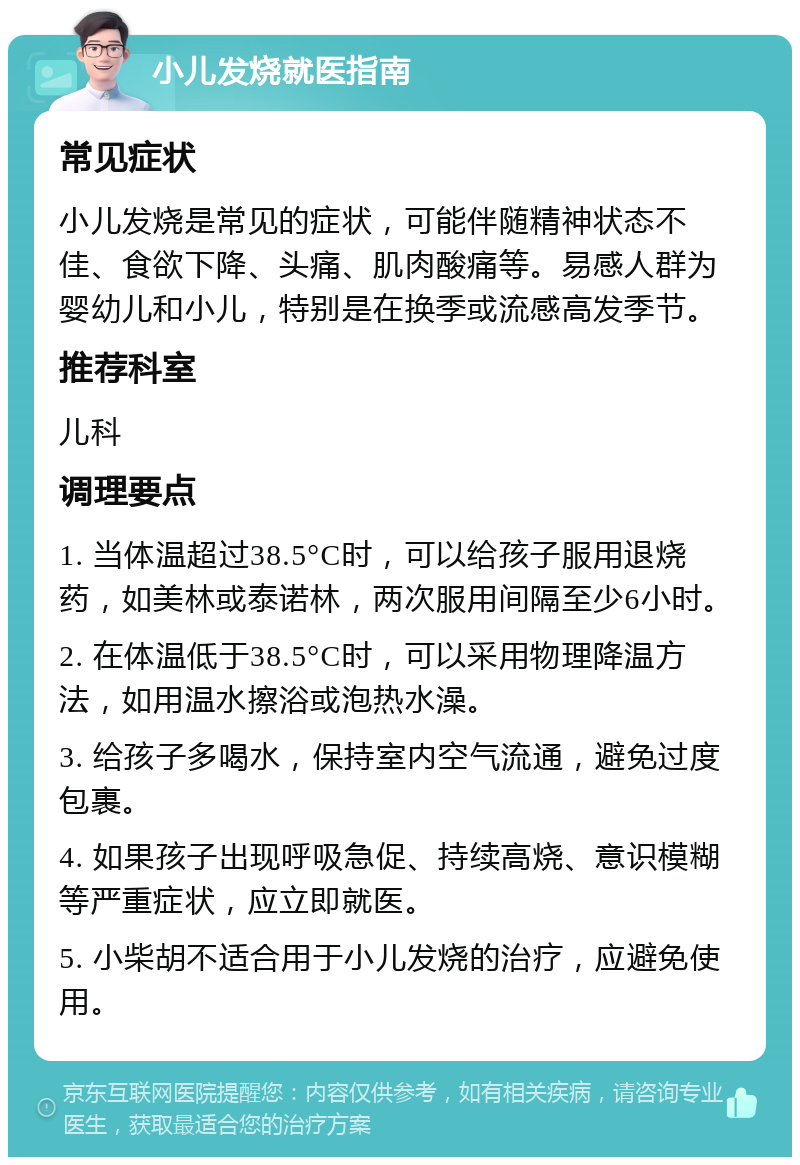 小儿发烧就医指南 常见症状 小儿发烧是常见的症状，可能伴随精神状态不佳、食欲下降、头痛、肌肉酸痛等。易感人群为婴幼儿和小儿，特别是在换季或流感高发季节。 推荐科室 儿科 调理要点 1. 当体温超过38.5°C时，可以给孩子服用退烧药，如美林或泰诺林，两次服用间隔至少6小时。 2. 在体温低于38.5°C时，可以采用物理降温方法，如用温水擦浴或泡热水澡。 3. 给孩子多喝水，保持室内空气流通，避免过度包裹。 4. 如果孩子出现呼吸急促、持续高烧、意识模糊等严重症状，应立即就医。 5. 小柴胡不适合用于小儿发烧的治疗，应避免使用。