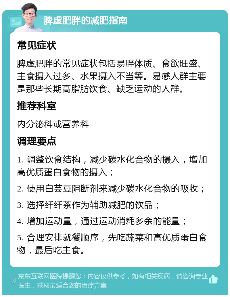 脾虚肥胖的减肥指南 常见症状 脾虚肥胖的常见症状包括易胖体质、食欲旺盛、主食摄入过多、水果摄入不当等。易感人群主要是那些长期高脂肪饮食、缺乏运动的人群。 推荐科室 内分泌科或营养科 调理要点 1. 调整饮食结构，减少碳水化合物的摄入，增加高优质蛋白食物的摄入； 2. 使用白芸豆阻断剂来减少碳水化合物的吸收； 3. 选择纤纤茶作为辅助减肥的饮品； 4. 增加运动量，通过运动消耗多余的能量； 5. 合理安排就餐顺序，先吃蔬菜和高优质蛋白食物，最后吃主食。