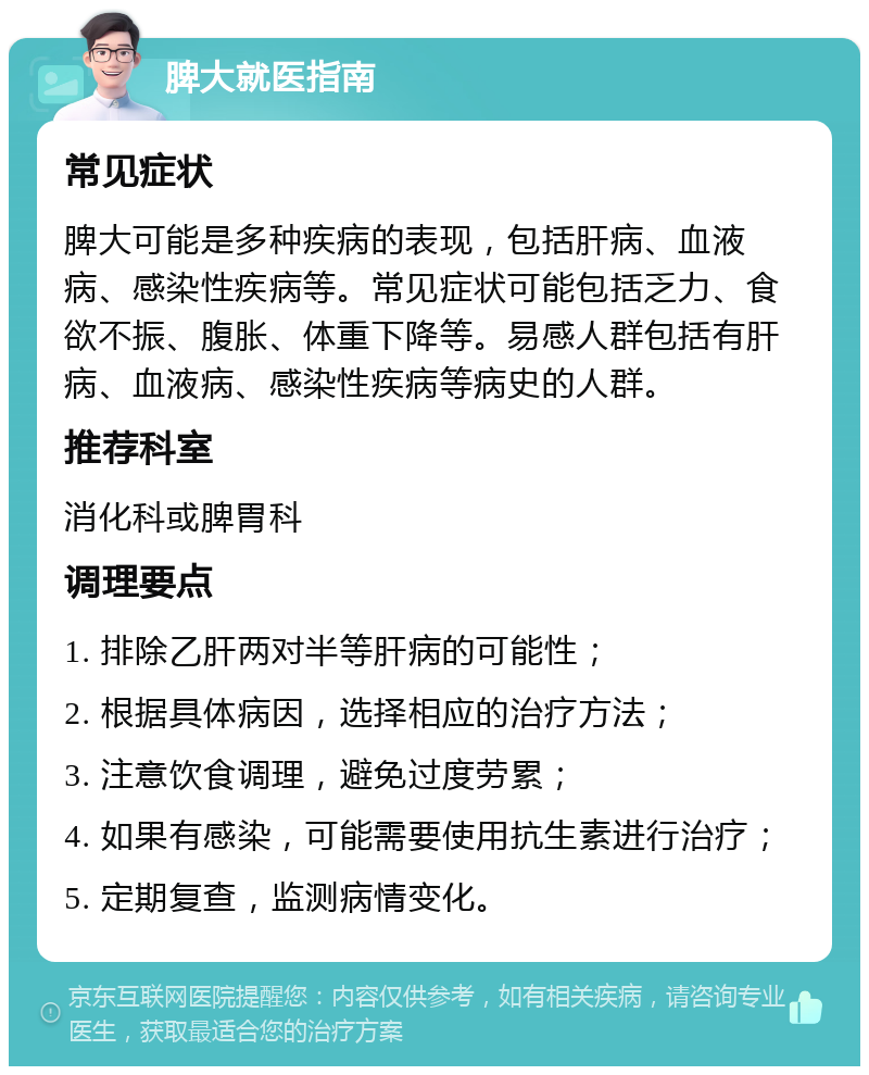 脾大就医指南 常见症状 脾大可能是多种疾病的表现，包括肝病、血液病、感染性疾病等。常见症状可能包括乏力、食欲不振、腹胀、体重下降等。易感人群包括有肝病、血液病、感染性疾病等病史的人群。 推荐科室 消化科或脾胃科 调理要点 1. 排除乙肝两对半等肝病的可能性； 2. 根据具体病因，选择相应的治疗方法； 3. 注意饮食调理，避免过度劳累； 4. 如果有感染，可能需要使用抗生素进行治疗； 5. 定期复查，监测病情变化。