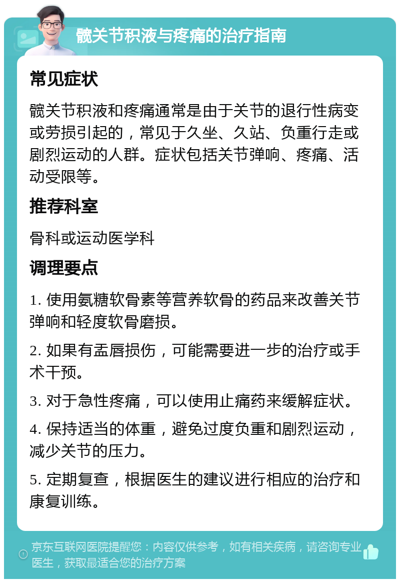 髋关节积液与疼痛的治疗指南 常见症状 髋关节积液和疼痛通常是由于关节的退行性病变或劳损引起的，常见于久坐、久站、负重行走或剧烈运动的人群。症状包括关节弹响、疼痛、活动受限等。 推荐科室 骨科或运动医学科 调理要点 1. 使用氨糖软骨素等营养软骨的药品来改善关节弹响和轻度软骨磨损。 2. 如果有盂唇损伤，可能需要进一步的治疗或手术干预。 3. 对于急性疼痛，可以使用止痛药来缓解症状。 4. 保持适当的体重，避免过度负重和剧烈运动，减少关节的压力。 5. 定期复查，根据医生的建议进行相应的治疗和康复训练。