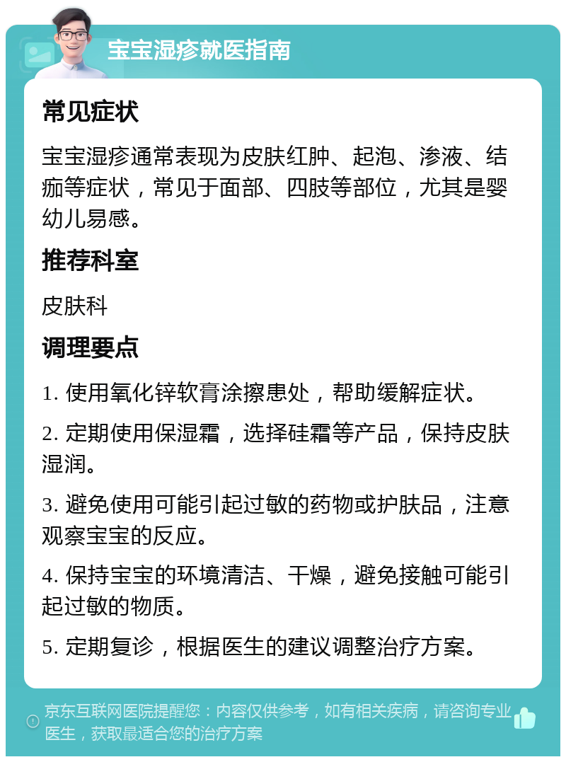 宝宝湿疹就医指南 常见症状 宝宝湿疹通常表现为皮肤红肿、起泡、渗液、结痂等症状，常见于面部、四肢等部位，尤其是婴幼儿易感。 推荐科室 皮肤科 调理要点 1. 使用氧化锌软膏涂擦患处，帮助缓解症状。 2. 定期使用保湿霜，选择硅霜等产品，保持皮肤湿润。 3. 避免使用可能引起过敏的药物或护肤品，注意观察宝宝的反应。 4. 保持宝宝的环境清洁、干燥，避免接触可能引起过敏的物质。 5. 定期复诊，根据医生的建议调整治疗方案。