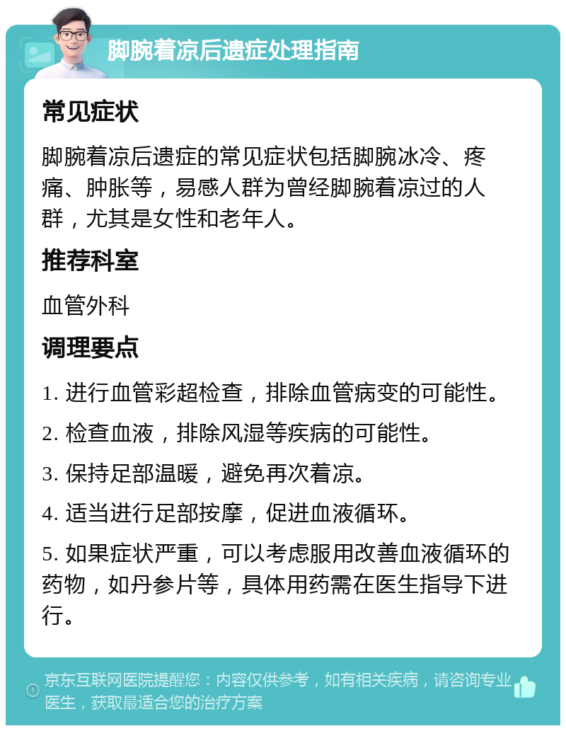 脚腕着凉后遗症处理指南 常见症状 脚腕着凉后遗症的常见症状包括脚腕冰冷、疼痛、肿胀等，易感人群为曾经脚腕着凉过的人群，尤其是女性和老年人。 推荐科室 血管外科 调理要点 1. 进行血管彩超检查，排除血管病变的可能性。 2. 检查血液，排除风湿等疾病的可能性。 3. 保持足部温暖，避免再次着凉。 4. 适当进行足部按摩，促进血液循环。 5. 如果症状严重，可以考虑服用改善血液循环的药物，如丹参片等，具体用药需在医生指导下进行。