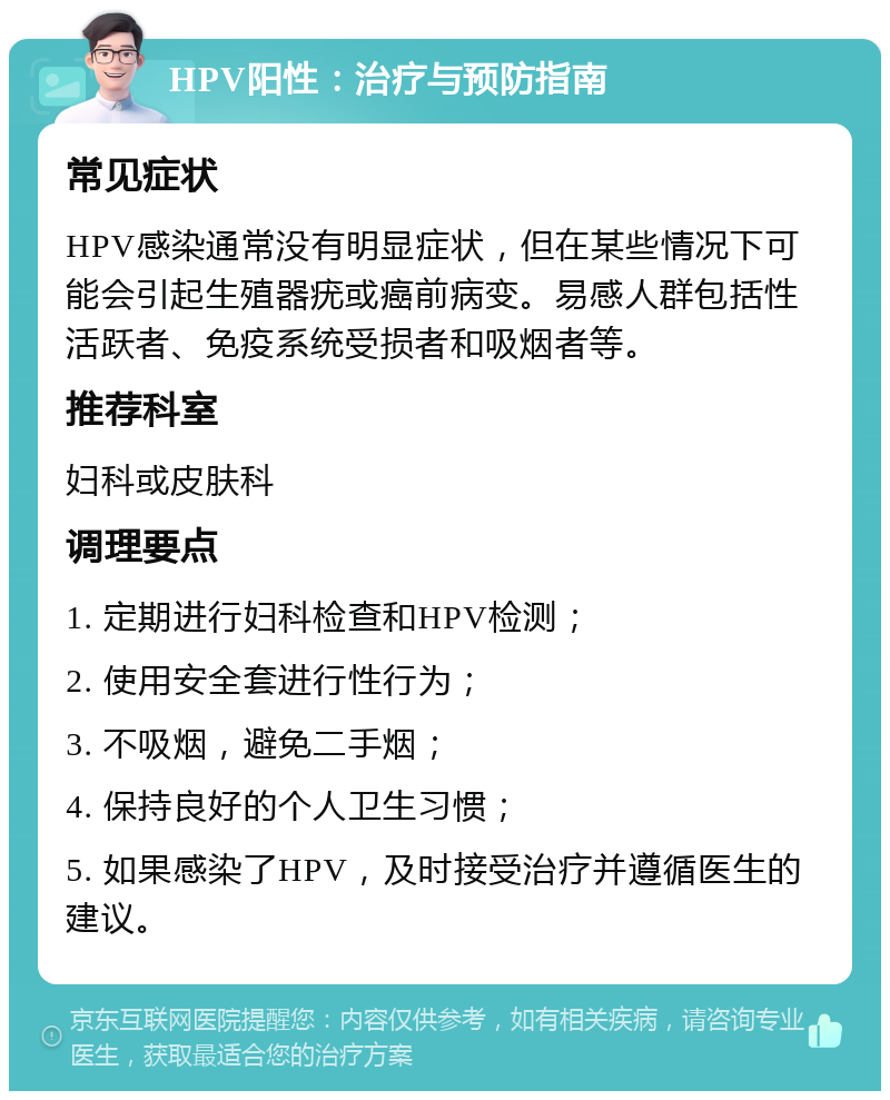 HPV阳性：治疗与预防指南 常见症状 HPV感染通常没有明显症状，但在某些情况下可能会引起生殖器疣或癌前病变。易感人群包括性活跃者、免疫系统受损者和吸烟者等。 推荐科室 妇科或皮肤科 调理要点 1. 定期进行妇科检查和HPV检测； 2. 使用安全套进行性行为； 3. 不吸烟，避免二手烟； 4. 保持良好的个人卫生习惯； 5. 如果感染了HPV，及时接受治疗并遵循医生的建议。