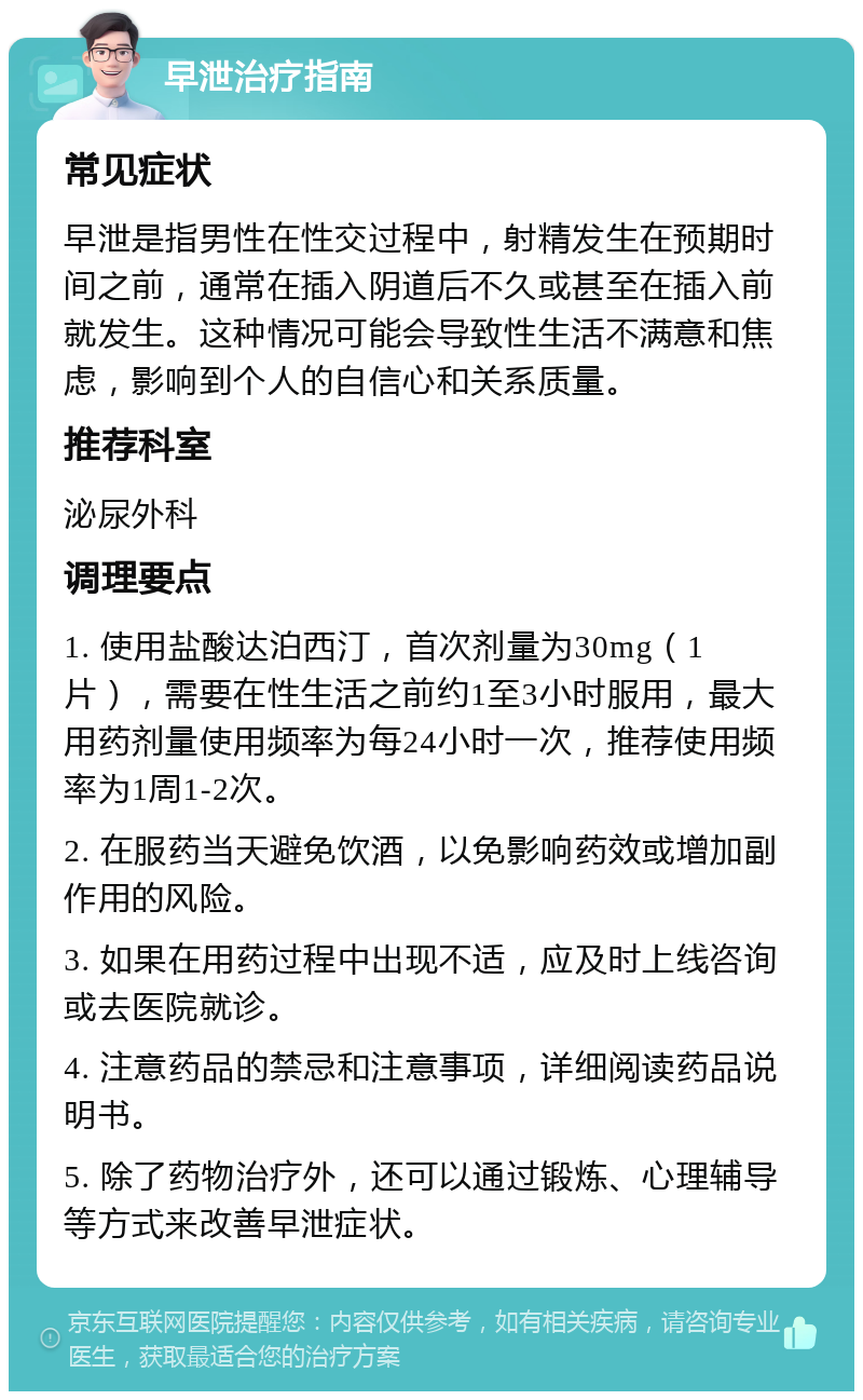 早泄治疗指南 常见症状 早泄是指男性在性交过程中，射精发生在预期时间之前，通常在插入阴道后不久或甚至在插入前就发生。这种情况可能会导致性生活不满意和焦虑，影响到个人的自信心和关系质量。 推荐科室 泌尿外科 调理要点 1. 使用盐酸达泊西汀，首次剂量为30mg（1片），需要在性生活之前约1至3小时服用，最大用药剂量使用频率为每24小时一次，推荐使用频率为1周1-2次。 2. 在服药当天避免饮酒，以免影响药效或增加副作用的风险。 3. 如果在用药过程中出现不适，应及时上线咨询或去医院就诊。 4. 注意药品的禁忌和注意事项，详细阅读药品说明书。 5. 除了药物治疗外，还可以通过锻炼、心理辅导等方式来改善早泄症状。