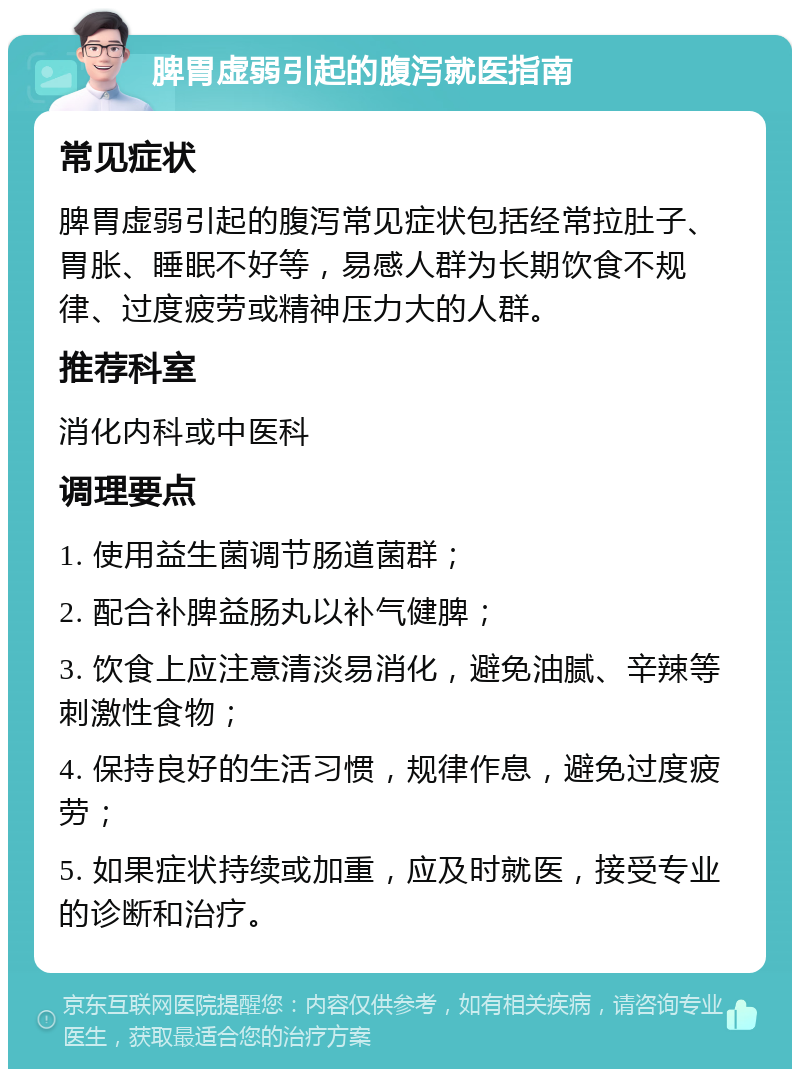 脾胃虚弱引起的腹泻就医指南 常见症状 脾胃虚弱引起的腹泻常见症状包括经常拉肚子、胃胀、睡眠不好等，易感人群为长期饮食不规律、过度疲劳或精神压力大的人群。 推荐科室 消化内科或中医科 调理要点 1. 使用益生菌调节肠道菌群； 2. 配合补脾益肠丸以补气健脾； 3. 饮食上应注意清淡易消化，避免油腻、辛辣等刺激性食物； 4. 保持良好的生活习惯，规律作息，避免过度疲劳； 5. 如果症状持续或加重，应及时就医，接受专业的诊断和治疗。