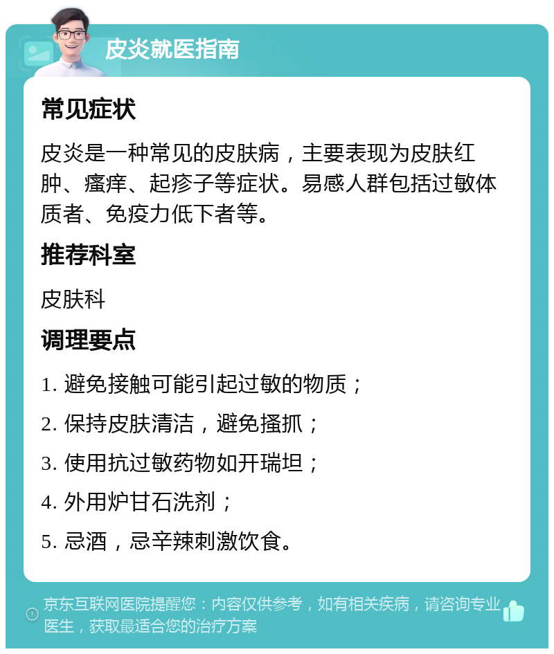 皮炎就医指南 常见症状 皮炎是一种常见的皮肤病，主要表现为皮肤红肿、瘙痒、起疹子等症状。易感人群包括过敏体质者、免疫力低下者等。 推荐科室 皮肤科 调理要点 1. 避免接触可能引起过敏的物质； 2. 保持皮肤清洁，避免搔抓； 3. 使用抗过敏药物如开瑞坦； 4. 外用炉甘石洗剂； 5. 忌酒，忌辛辣刺激饮食。