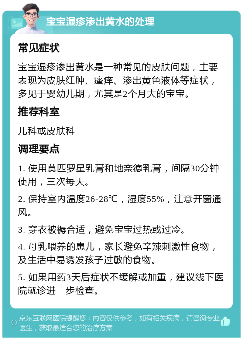 宝宝湿疹渗出黄水的处理 常见症状 宝宝湿疹渗出黄水是一种常见的皮肤问题，主要表现为皮肤红肿、瘙痒、渗出黄色液体等症状，多见于婴幼儿期，尤其是2个月大的宝宝。 推荐科室 儿科或皮肤科 调理要点 1. 使用莫匹罗星乳膏和地奈德乳膏，间隔30分钟使用，三次每天。 2. 保持室内温度26-28℃，湿度55%，注意开窗通风。 3. 穿衣被褥合适，避免宝宝过热或过冷。 4. 母乳喂养的患儿，家长避免辛辣刺激性食物，及生活中易诱发孩子过敏的食物。 5. 如果用药3天后症状不缓解或加重，建议线下医院就诊进一步检查。