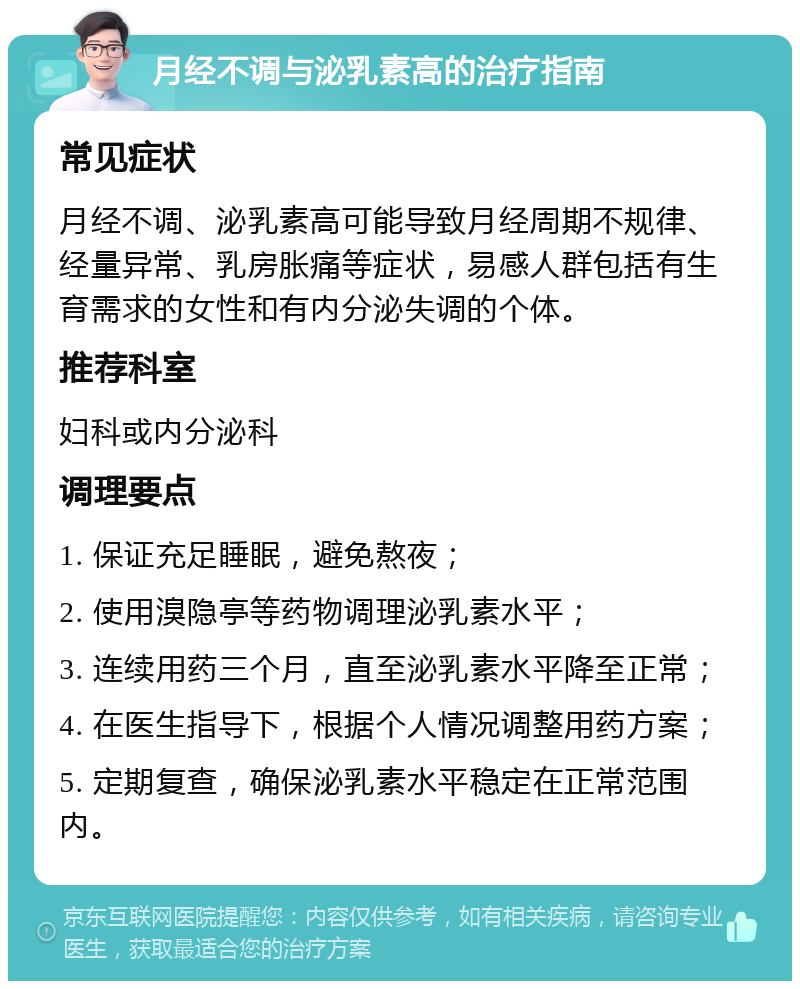 月经不调与泌乳素高的治疗指南 常见症状 月经不调、泌乳素高可能导致月经周期不规律、经量异常、乳房胀痛等症状，易感人群包括有生育需求的女性和有内分泌失调的个体。 推荐科室 妇科或内分泌科 调理要点 1. 保证充足睡眠，避免熬夜； 2. 使用溴隐亭等药物调理泌乳素水平； 3. 连续用药三个月，直至泌乳素水平降至正常； 4. 在医生指导下，根据个人情况调整用药方案； 5. 定期复查，确保泌乳素水平稳定在正常范围内。