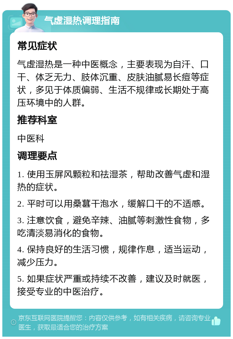 气虚湿热调理指南 常见症状 气虚湿热是一种中医概念，主要表现为自汗、口干、体乏无力、肢体沉重、皮肤油腻易长痘等症状，多见于体质偏弱、生活不规律或长期处于高压环境中的人群。 推荐科室 中医科 调理要点 1. 使用玉屏风颗粒和祛湿茶，帮助改善气虚和湿热的症状。 2. 平时可以用桑葚干泡水，缓解口干的不适感。 3. 注意饮食，避免辛辣、油腻等刺激性食物，多吃清淡易消化的食物。 4. 保持良好的生活习惯，规律作息，适当运动，减少压力。 5. 如果症状严重或持续不改善，建议及时就医，接受专业的中医治疗。