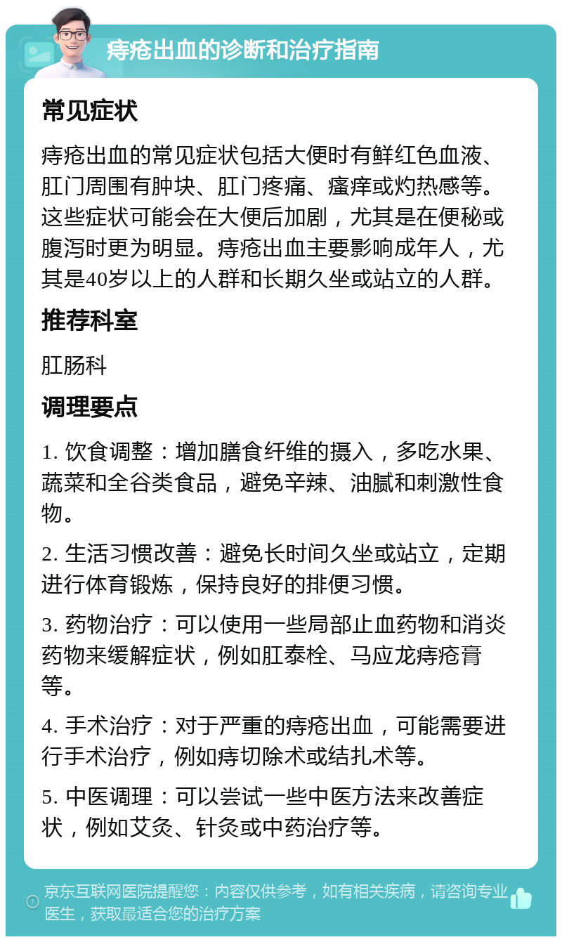 痔疮出血的诊断和治疗指南 常见症状 痔疮出血的常见症状包括大便时有鲜红色血液、肛门周围有肿块、肛门疼痛、瘙痒或灼热感等。这些症状可能会在大便后加剧，尤其是在便秘或腹泻时更为明显。痔疮出血主要影响成年人，尤其是40岁以上的人群和长期久坐或站立的人群。 推荐科室 肛肠科 调理要点 1. 饮食调整：增加膳食纤维的摄入，多吃水果、蔬菜和全谷类食品，避免辛辣、油腻和刺激性食物。 2. 生活习惯改善：避免长时间久坐或站立，定期进行体育锻炼，保持良好的排便习惯。 3. 药物治疗：可以使用一些局部止血药物和消炎药物来缓解症状，例如肛泰栓、马应龙痔疮膏等。 4. 手术治疗：对于严重的痔疮出血，可能需要进行手术治疗，例如痔切除术或结扎术等。 5. 中医调理：可以尝试一些中医方法来改善症状，例如艾灸、针灸或中药治疗等。