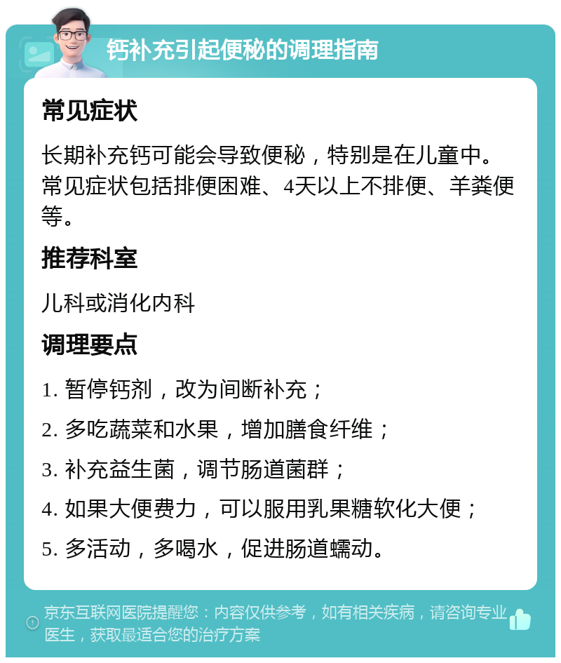 钙补充引起便秘的调理指南 常见症状 长期补充钙可能会导致便秘，特别是在儿童中。常见症状包括排便困难、4天以上不排便、羊粪便等。 推荐科室 儿科或消化内科 调理要点 1. 暂停钙剂，改为间断补充； 2. 多吃蔬菜和水果，增加膳食纤维； 3. 补充益生菌，调节肠道菌群； 4. 如果大便费力，可以服用乳果糖软化大便； 5. 多活动，多喝水，促进肠道蠕动。