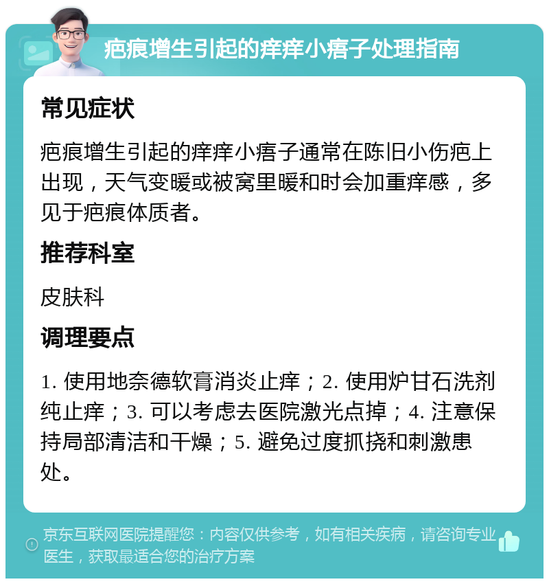 疤痕增生引起的痒痒小痦子处理指南 常见症状 疤痕增生引起的痒痒小痦子通常在陈旧小伤疤上出现，天气变暖或被窝里暖和时会加重痒感，多见于疤痕体质者。 推荐科室 皮肤科 调理要点 1. 使用地奈德软膏消炎止痒；2. 使用炉甘石洗剂纯止痒；3. 可以考虑去医院激光点掉；4. 注意保持局部清洁和干燥；5. 避免过度抓挠和刺激患处。