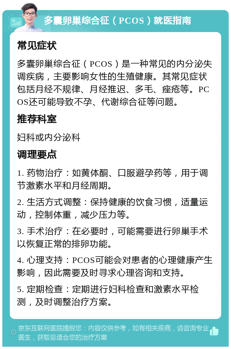 多囊卵巢综合征（PCOS）就医指南 常见症状 多囊卵巢综合征（PCOS）是一种常见的内分泌失调疾病，主要影响女性的生殖健康。其常见症状包括月经不规律、月经推迟、多毛、痤疮等。PCOS还可能导致不孕、代谢综合征等问题。 推荐科室 妇科或内分泌科 调理要点 1. 药物治疗：如黄体酮、口服避孕药等，用于调节激素水平和月经周期。 2. 生活方式调整：保持健康的饮食习惯，适量运动，控制体重，减少压力等。 3. 手术治疗：在必要时，可能需要进行卵巢手术以恢复正常的排卵功能。 4. 心理支持：PCOS可能会对患者的心理健康产生影响，因此需要及时寻求心理咨询和支持。 5. 定期检查：定期进行妇科检查和激素水平检测，及时调整治疗方案。