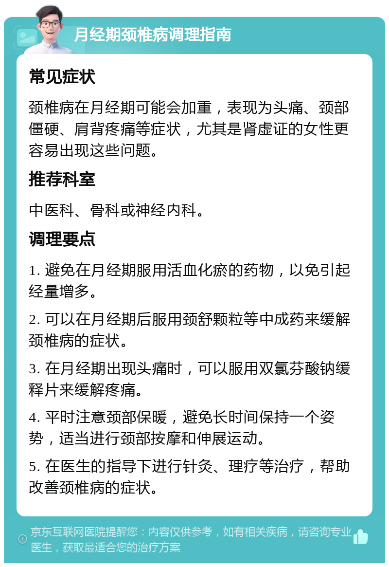 月经期颈椎病调理指南 常见症状 颈椎病在月经期可能会加重，表现为头痛、颈部僵硬、肩背疼痛等症状，尤其是肾虚证的女性更容易出现这些问题。 推荐科室 中医科、骨科或神经内科。 调理要点 1. 避免在月经期服用活血化瘀的药物，以免引起经量增多。 2. 可以在月经期后服用颈舒颗粒等中成药来缓解颈椎病的症状。 3. 在月经期出现头痛时，可以服用双氯芬酸钠缓释片来缓解疼痛。 4. 平时注意颈部保暖，避免长时间保持一个姿势，适当进行颈部按摩和伸展运动。 5. 在医生的指导下进行针灸、理疗等治疗，帮助改善颈椎病的症状。