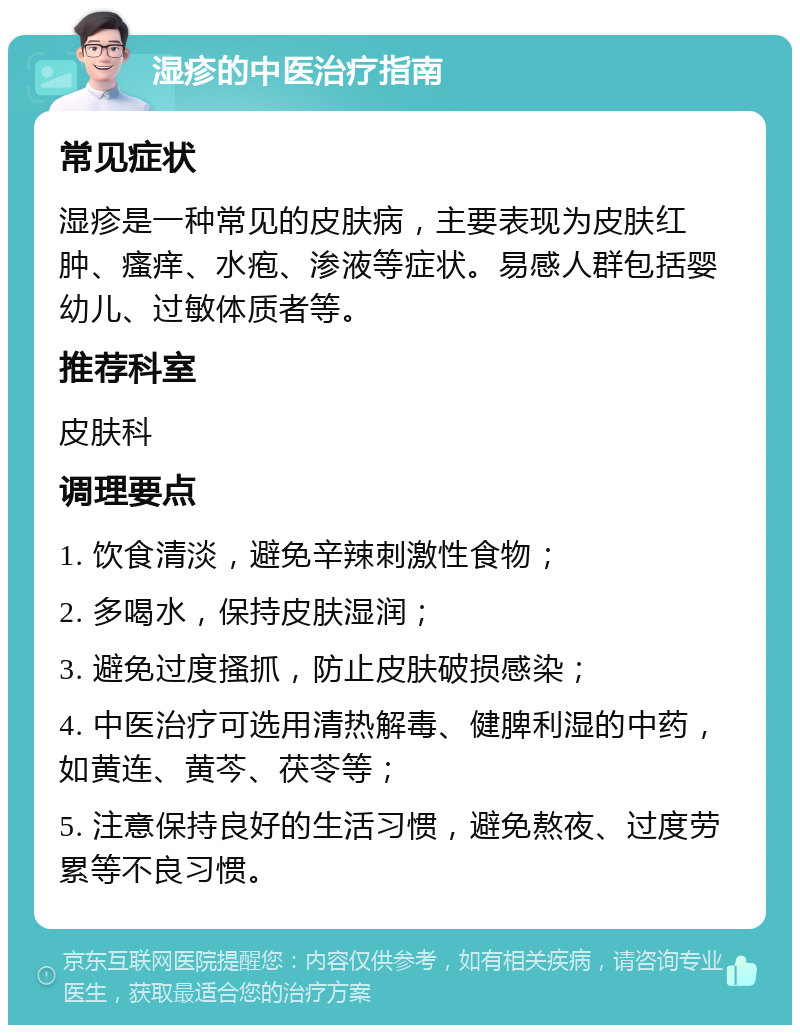 湿疹的中医治疗指南 常见症状 湿疹是一种常见的皮肤病，主要表现为皮肤红肿、瘙痒、水疱、渗液等症状。易感人群包括婴幼儿、过敏体质者等。 推荐科室 皮肤科 调理要点 1. 饮食清淡，避免辛辣刺激性食物； 2. 多喝水，保持皮肤湿润； 3. 避免过度搔抓，防止皮肤破损感染； 4. 中医治疗可选用清热解毒、健脾利湿的中药，如黄连、黄芩、茯苓等； 5. 注意保持良好的生活习惯，避免熬夜、过度劳累等不良习惯。