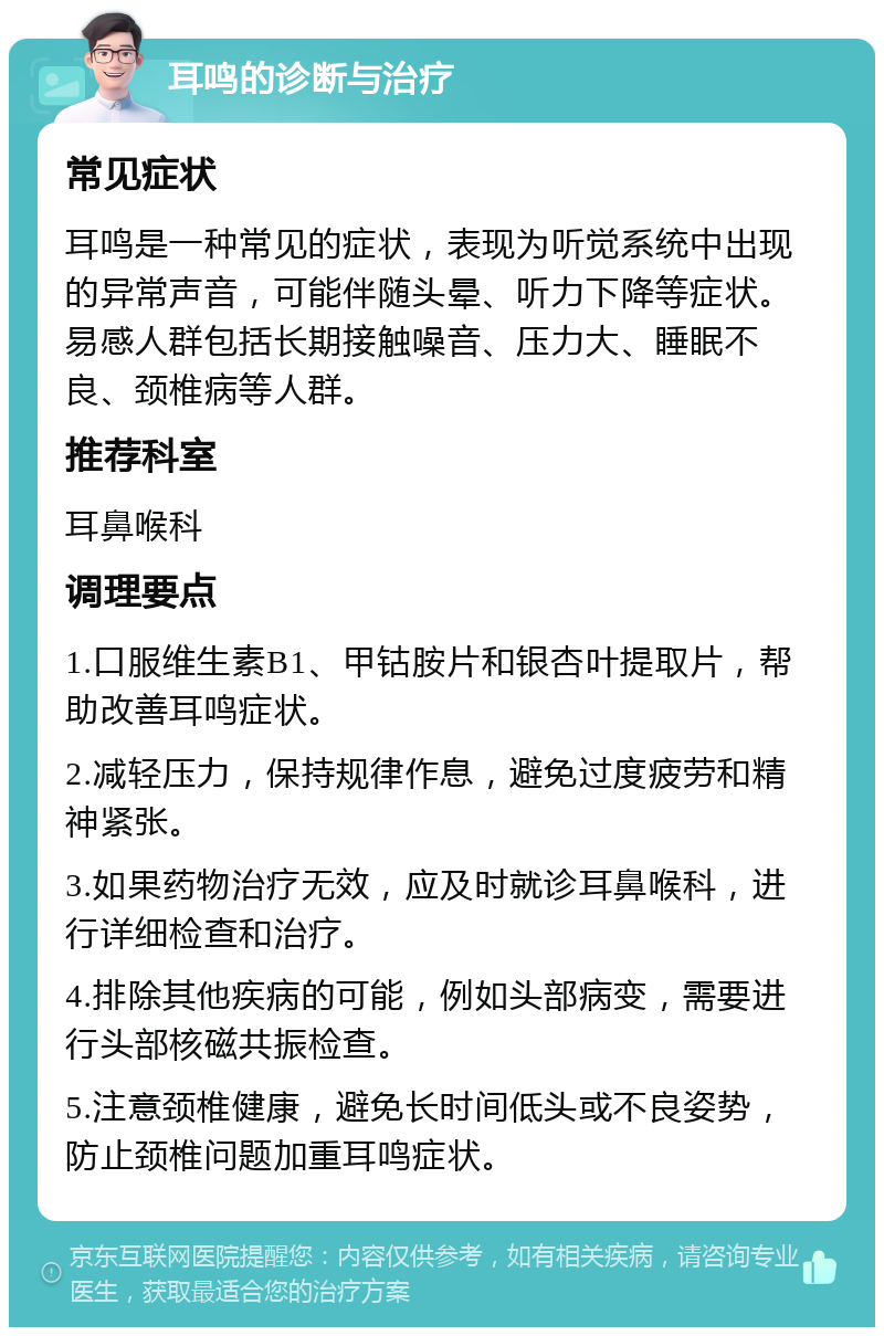 耳鸣的诊断与治疗 常见症状 耳鸣是一种常见的症状，表现为听觉系统中出现的异常声音，可能伴随头晕、听力下降等症状。易感人群包括长期接触噪音、压力大、睡眠不良、颈椎病等人群。 推荐科室 耳鼻喉科 调理要点 1.口服维生素B1、甲钴胺片和银杏叶提取片，帮助改善耳鸣症状。 2.减轻压力，保持规律作息，避免过度疲劳和精神紧张。 3.如果药物治疗无效，应及时就诊耳鼻喉科，进行详细检查和治疗。 4.排除其他疾病的可能，例如头部病变，需要进行头部核磁共振检查。 5.注意颈椎健康，避免长时间低头或不良姿势，防止颈椎问题加重耳鸣症状。