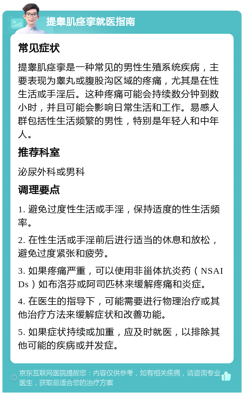 提睾肌痉挛就医指南 常见症状 提睾肌痉挛是一种常见的男性生殖系统疾病，主要表现为睾丸或腹股沟区域的疼痛，尤其是在性生活或手淫后。这种疼痛可能会持续数分钟到数小时，并且可能会影响日常生活和工作。易感人群包括性生活频繁的男性，特别是年轻人和中年人。 推荐科室 泌尿外科或男科 调理要点 1. 避免过度性生活或手淫，保持适度的性生活频率。 2. 在性生活或手淫前后进行适当的休息和放松，避免过度紧张和疲劳。 3. 如果疼痛严重，可以使用非甾体抗炎药（NSAIDs）如布洛芬或阿司匹林来缓解疼痛和炎症。 4. 在医生的指导下，可能需要进行物理治疗或其他治疗方法来缓解症状和改善功能。 5. 如果症状持续或加重，应及时就医，以排除其他可能的疾病或并发症。