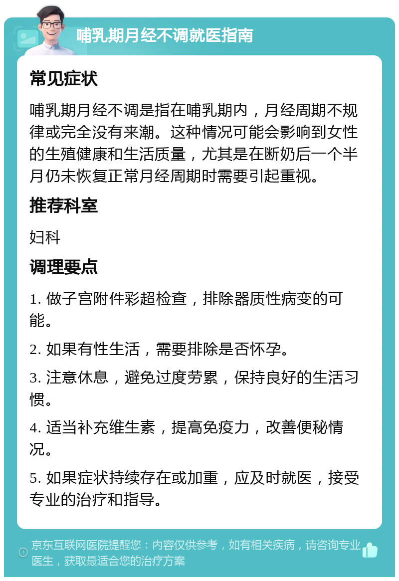 哺乳期月经不调就医指南 常见症状 哺乳期月经不调是指在哺乳期内，月经周期不规律或完全没有来潮。这种情况可能会影响到女性的生殖健康和生活质量，尤其是在断奶后一个半月仍未恢复正常月经周期时需要引起重视。 推荐科室 妇科 调理要点 1. 做子宫附件彩超检查，排除器质性病变的可能。 2. 如果有性生活，需要排除是否怀孕。 3. 注意休息，避免过度劳累，保持良好的生活习惯。 4. 适当补充维生素，提高免疫力，改善便秘情况。 5. 如果症状持续存在或加重，应及时就医，接受专业的治疗和指导。