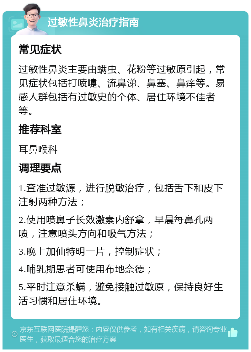 过敏性鼻炎治疗指南 常见症状 过敏性鼻炎主要由螨虫、花粉等过敏原引起，常见症状包括打喷嚏、流鼻涕、鼻塞、鼻痒等。易感人群包括有过敏史的个体、居住环境不佳者等。 推荐科室 耳鼻喉科 调理要点 1.查准过敏源，进行脱敏治疗，包括舌下和皮下注射两种方法； 2.使用喷鼻子长效激素内舒拿，早晨每鼻孔两喷，注意喷头方向和吸气方法； 3.晚上加仙特明一片，控制症状； 4.哺乳期患者可使用布地奈德； 5.平时注意杀螨，避免接触过敏原，保持良好生活习惯和居住环境。